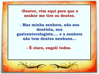 Doutor, vim aqui para que o senhor me tire os dentes.   - Mas minha senhora, não sou dentista, sou gastrenterologista.... e a senhora  não tem dentes nenhuns...    - É claro, engoli todos.  