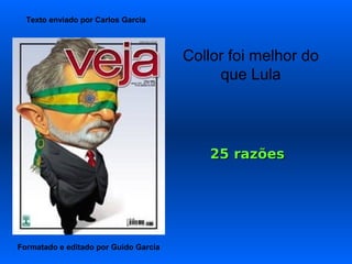 Texto enviado por Carlos Garcia



                                       Collor foi melhor do
                                            que Lula




                                           25 razões




Formatado e editado por Guido Garcia
 