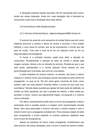 A decepção presente nesses exemplos não foi mascarada pelo humor,
porém por outras máscaras. Ainda sim, essa decepção não é favorável ao
consumidor e para isso a sociedade deve estar atenta.


      2.2 Humorísticos e Não Decepcionantes


      2.2.1 Anúncio da Revista Época - Agência Neograma/BBH (Anexo 5)


      O anúncio faz parte de uma campanha da revista Época que tem como
objetivos promover a compra e leitura da revista e anunciar o novo projeto
editorial, o novo visual do veículo, que se diz acompanhar o mundo que não
para de mudar. Tudo isso e mais se lê em um pequeno texto ao fim da
segunda página da propaganda.
      O humor é a principal maneira usada para atrair a atenção do
consumidor. Primeiramente a atenção do leitor da revista é atraída pela
imagem caricata, cômica e de cor vibrante do anúncio. Percebe-se que o que
está sendo representado é o mundo (planeta Terra) através de uma
personificação bem humorada, que corre em uma esteira.
      A parte ilustrativa do anúncio sozinha, no entanto, não daria o mesmo
impacto e o mesmo humor que consegue quando associada ao texto escrito da
propaganda, no qual se lê: "Se tem tanta gente morrendo de fome, como
existem cada vez mais obesos? Entenda melhor o mundo em que você vive.
Leia Época." Através dessa questão que apesar de fazer parte da realidade, se
mostra um tanto paradoxal, por isso a escolha da mesma, o leitor acaba por
perceber o humor, mesmo que ligeiramente trágico, da pergunta e a maneira
como é colocada.
      Por último, acrescentando ainda mais ao humor da propaganda, é feita a
associação entre a questão escrita e a imagem como representação caricata
dessa. Sem essa associação o anúncio não teria o mesmo impacto e nem o
mesmo humor que a propaganda completa tem. Pelo processo exigido do leitor
para compreender o humor presente no anúncio podemos classificar esse
como humor de incongruência.
      Apesar da presença de humor nessa propaganda, consideramos que
esse anúncio não possuí decepção, pois o humor é usado de maneira criativa,
 