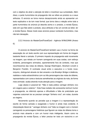 com o objetivo de atrair a atenção do leitor e incentivar sua curiosidade. Além
disso, a parte humorística da propaganda não se refere ao produto ou a seus
atributos. O anúncio se torna menos decepcionante ainda ao apresentar um
texto explicativo e de tom mais formal, que torna clara a relação entre toda a
parte humorística do anúncio já descrita acima e o produto, a revista Época,
este sim que fala sobre o produto, seus atributos e faz um convite ao leitor, ler
a revista Época. Desse modo esse anúncio possuí conteúdo humorístico, mas
não tem decepção.


      2.2.2 Anúncio do MasterCardTravelCard - Agência W/McCANN (Anexo
6)


      O anúncio do MasterCardTravelCard também usa o humor na forma de
associação de um texto escrito com sua representação em forma de imagem
bastante literal e caricata. O primeiro impacto da propaganda está novamente
na imagem, que retrata um homem carregando em suas costas, com esforço
evidente, personagens animados, aparentemente fora de contexto, mas que
reconhecemos das notas de dólares, George Washington, Abraham Lincoln e
Benjamin Franklin. O contraste visual entre o executivo e o fundo nova-
iorquino, distinguível através do táxi amarelo e da Brooklyn Bridge à distância,
realistas e nada extraordinários com os três personagens das notas de dólares,
representados com cores e texturas semelhantes as originais da nota, de forma
meio animada acaba atraindo muita atenção para a imagem.
      Logo abaixo é possível ler: "Não é nada prático carregar dinheiro vivo
em viagens para o exterior.". Esta frase isolada não acrescenta nenhum humor
a propaganda, se referindo apenas a dificuldade e falta de praticidade que
viajantes costumam ter ao precisar carregar "dinheiro vivo", em notas, durante
as viagens.
      Novamente quando se percebe que a imagem é a representação do
escrito de forma caricata e exagerada o humor é ainda mais evidente. A
interpretação literal de " carregar dinheiro vivo" feita na imagem com o homem
carregando os personagens históricos que figuram as notas de dólares torna o
anúncio mais atraente e com um humor mais inteligente. Assim como na
propaganda da revista Época, o leitor precisa ter todo um raciocínio e um
 