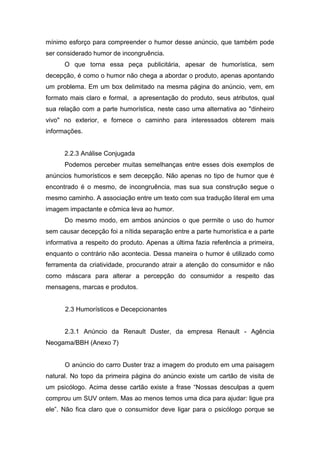 mínimo esforço para compreender o humor desse anúncio, que também pode
ser considerado humor de incongruência.
      O que torna essa peça publicitária, apesar de humorística, sem
decepção, é como o humor não chega a abordar o produto, apenas apontando
um problema. Em um box delimitado na mesma página do anúncio, vem, em
formato mais claro e formal, a apresentação do produto, seus atributos, qual
sua relação com a parte humorística, neste caso uma alternativa ao "dinheiro
vivo" no exterior, e fornece o caminho para interessados obterem mais
informações.


      2.2.3 Análise Conjugada
      Podemos perceber muitas semelhanças entre esses dois exemplos de
anúncios humorísticos e sem decepção. Não apenas no tipo de humor que é
encontrado é o mesmo, de incongruência, mas sua sua construção segue o
mesmo caminho. A associação entre um texto com sua tradução literal em uma
imagem impactante e cômica leva ao humor.
      Do mesmo modo, em ambos anúncios o que permite o uso do humor
sem causar decepção foi a nítida separação entre a parte humorística e a parte
informativa a respeito do produto. Apenas a última fazia referência a primeira,
enquanto o contrário não acontecia. Dessa maneira o humor é utilizado como
ferramenta da criatividade, procurando atrair a atenção do consumidor e não
como máscara para alterar a percepção do consumidor a respeito das
mensagens, marcas e produtos.


      2.3 Humorísticos e Decepcionantes


      2.3.1 Anúncio da Renault Duster, da empresa Renault - Agência
Neogama/BBH (Anexo 7)


      O anúncio do carro Duster traz a imagem do produto em uma paisagem
natural. No topo da primeira página do anúncio existe um cartão de visita de
um psicólogo. Acima desse cartão existe a frase “Nossas desculpas a quem
comprou um SUV ontem. Mas ao menos temos uma dica para ajudar: ligue pra
ele”. Não fica claro que o consumidor deve ligar para o psicólogo porque se
 