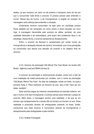 abalou, já que comprou um carro no dia anterior e lançaram outro do dia em
que o consumidor está lendo o anúncio. É preciso pensar para entender o
humor. Nesse tipo de humor, o de incongruência, é exigido do receptor da
mensagem certo esforço para entender a situação.
      Certamente nenhum consumidor irá ligar para um psicólogo porque
ficara abalado por ter comprado um carro ontem e terem lançado um novo
hoje. A mensagem transmitida pelo anúncio se utiliza, portanto, de uma
realidade fabricada e de estereótipos, pois quem tem problemas deve ir ao
psicólogo. Dessa forma, o anúncio apresenta-se decepcionante.
      Enfim, o anúncio da Renault é caracterizado por conter humor de
incongruência e decepção através da mentira, formulando uma nova percepção
ao consumidor que desvia sua atenção do produto e do objetivo final do
anúncio.




      2.3.2. Anúncio da premiação GQ Menof The Year Brasil, da revista GQ
Brasil - Agência LewLaraTBWA (Anexo 8)


      O anúncio da premiação é extremamente simples, conta com a foto de
uma instalação de metal pendurada por cordões, com o nome da premiação
“GQ Brasil, Menof The Year”. Ao lado da instalação, existe um texto, no qual a
primeira frase é “Para conhecer os homens do ano, leia a GQ. Para ser um
deles, também”.
      Esse anúncio segue as mesmas características do exemplo anterior, em
que o humor é do tipo incongruente, é preciso pensar para entender a graça do
anúncio. Além disso, a mensagem produz uma realidade, a de que se um
homem que simplesmente lê a revista GQ se tornará um homem no ano. Essa
realidade é produzida através da ambiguidade presente na frase. Então,
concluímos que esse anúncio é humorístico através da incongruência e
decepcionante pela ambiguidade e pela mentira.


      2.3.3. Análise Conjugada
 