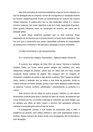 Nos dois exemplos de anúncios analisados o tipo de humor utilizado e o
tipo de decepção são os mesmos, humor de incongruência e decepção através
da mentira, respectivamente. Porém as características em comum não cessam
nesses aspectos. O público-alvo que os dois pretendem atingir é o mesmo:
homens maduros, com maior repertório e até com maior capacidade financeira.
Esse quesito influencia muito na construção do anúncio, em como ele foi
pensado pelos.
      A partir disso, podemos perceber que os dois anúncios foram
elaborados de tal maneira que é preciso pensar no humor para entendê-lo. Isso
faz com que o consumidor que possui capacidade suficiente de interpretação
se distraia com a máscara e não perceba a decepção a qual é submetido.


      2.4 Não humorísticos e não decepcionantes


      2.4.1 Anúncio dos relógios TechnosSlim - Agência Artplan (Anexo 9)


      O anúncio dos relógios da linha Slim da marca Technos é bastante
simples. Sobre um fundo neutro quatro relógios são exibidos com seus
respectivos códigos do produto, sendo que um deles está em maior escala
ocupando quase metade da página. Nos espaços sem as imagens se
encontram o logotipo da marca e logo abaixo a palavra "Slim" ligada ao relógio
maior, dando a entender que se refere a uma linha de produtos. Ainda no
mesmo anúncio em letras simples, pretas e sem maior destaque estão escritas
as palavras "Leveza, conforto, sofisticação." caracterizando os produtos e a
marca.
      Este anúncio não se utiliza de outros truques, artificios ou até mesmo
ferramentas criativas para atrair a atenção do leitor da revista. Acreditamos que
o que irá atrair por fim, no mínimo a atenção é o tamanho do maior relógio, que
se destaca aos olhos do leitor. Assim o anúncio não apresenta nenhuma
máscara e principalmente nenhum tipo de humor.
      A propaganda cumpre a sua função de apresentar para o leitor a
existência do produto, sem utilizar artifícios e sem criar expectativas sobre o
produto. Dessa maneira ela acaba sendo uma propaganda não humorística e
sem decepção.
 