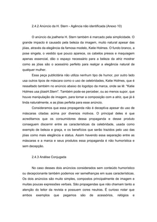 2.4.2 Anúncio da H. Stern - Agência não identificada (Anexo 10)


      O anúncio da joalheria H. Stern também é marcado pela simplicidade. O
grande impacto é causado pela beleza da imagem, muito natural apesar das
jóias, através da elegância da famosa modelo, Katie Holmes. O fundo branco, a
pose singela, o vestido que pouco aparece, os cabelos presos e maquiagem
apenas essencial, dão o espaço necessário para a beleza da atriz mostrar
como as jóias são o acessório perfeito para realçar a elegância natural de
qualquer mulher.
      Essa peça publicitária não utiliza nenhum tipo de humor, por outro lado
usa outros tipos de máscara como o uso de celebridades, Katie Holmes, que é
ressaltado também no anúncio abaixo do logotipo da marca, onde se lê: "Katie
Holmes usa jóiasH.Stern". Também pode-se perceber, ou ao menos supor, que
houve manipulação de imagem, para tornar a composição com a atriz, que já é
linda naturalmente, e as jóias perfeita para esse anúncio.
      Consideramos que essa propaganda não é deceptiva apesar do uso de
máscaras citadas acima por diversos motivos. O principal deles é que
acreditamos que os consumidores dessa propaganda e desse produto
conseguem discernir entre as características da celebridade, usada como
exemplo de beleza e graça, e os benefícios que serão trazidos pelo uso das
jóias como mais elegância e status. Assim havendo essa separação entre as
máscaras e a marca e seus produtos essa propaganda é não humorística e
sem decepção.


      2.4.3 Análise Conjugada


      No caso desses dois anúncios considerados sem conteúdo humorístico
ou decepcionante também podemos ver semelhanças em suas características.
Os dois anúncios são muito simples, compostos principalmente de imagem e
muitas poucas expressões verbais. São propagandas que não chamam tanto a
atenção do leitor da revista e possuem cores neutras. É curioso notar que
ambos    exemplos     que    pegamos     são    de    acessórios,   relógios   e
 