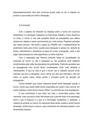 jóiasrespectivamente. Nos dois anúncios quase nada se diz a respeito do
produto o que acabe por evitar a decepção.




      3) Conclusão


      Com o objetivo de entender as relações entre o humor em anúncios
publicitários e a decepção chegamos ao final desse trabalho. Como dissemos
no início, o humor é uma das questões éticas da propaganda que esteve
sempre em debate e assim permanecerá por muito tempo. Pudemos perceber
que nesse assunto, não tendo a ajuda do CONAR com o estabelcimento de
parâmetros tanto para humor quanto para decepção e apesar de, através de
textos, entendermos e dividirmos os tipos de humor e decepção, cabe a nós
julgar cada exemplo em uma experiência um tanto empírica.
      Com a separação que fizemos juntando todas as possibilidade de
presença de humor ou não e decepção ou não pudemos notar detalhes
condicionados pela visão de estudantes de publicidade. Pudemos perceber que
as propagandas com humor foram consideradas muito mais atrativas e
interessantes. O que se nota é que o humor não é utilizado sempre como
máscara que leva a decepção, como vemos em dois dos exemplos, mas em
todos os quatro casos acaba sendo o principal ponto de atenção da
propaganda.
      Vemos também que outras máscaras geram tanta decepção quanto o
humor, sendo que essas estão sendo exploradas por serem mais comuns em
nosso cotidiano, assim temos menos "filtros" no momento de uma propaganda.
      O que concluimos é que cada vez mais o consumidor possui mais
maneiras, mais recursos e mais informação que o permite fazer uma separação
entre o que é máscara e o que é a informação verdadeira, a realidade, a
respeito do produto ou marca. As máscaras ainda serão usadas e ainda haverá
decepção, porém pouco a pouco o que chamamos de máscaras passam a ser
ferramentas criativas.
 
