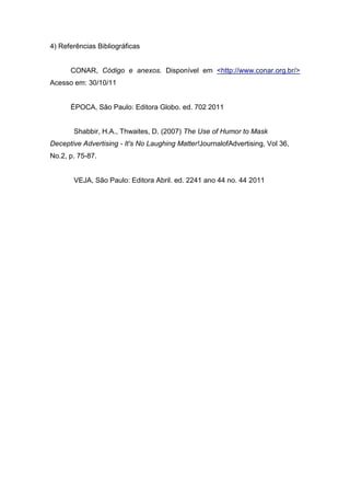 4) Referências Bibliográficas


      CONAR, Código e anexos. Disponível em <http://www.conar.org.br/>
Acesso em: 30/10/11


      ÉPOCA, São Paulo: Editora Globo. ed. 702 2011


       Shabbir, H.A., Thwaites, D. (2007) The Use of Humor to Mask
Deceptive Advertising - It's No Laughing Matter!JournalofAdvertising, Vol 36,
No.2, p. 75-87.


       VEJA, São Paulo: Editora Abril. ed. 2241 ano 44 no. 44 2011
 