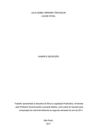 JULIA ISABEL MIRANDA TRAVAGLINI
                               LOUISE STAHL




                           HUMOR E DECEPÇÃO




Trabalho apresentado à disciplina de Ética e Legislação Publicitária, ministrada
 pelo Professor DoutorLeandro Leonardo Batista, como parte do requisito para
     composição da nota final referente ao segundo semestre do ano de 2011.




                                  São Paulo,
                                     2011
 