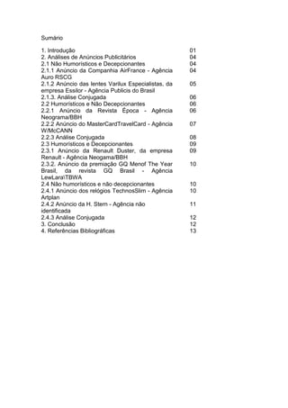 Sumário

1. Introdução                                        01
2. Análises de Anúncios Publicitários                04
2.1 Não Humorísticos e Decepcionantes                04
2.1.1 Anúncio da Companhia AirFrance - Agência       04
Auro RSCG
2.1.2 Anúncio das lentes Varilux Especialistas, da   05
empresa Essilor - Agência Publicis do Brasil
2.1.3. Análise Conjugada                             06
2.2 Humorísticos e Não Decepcionantes                06
2.2.1 Anúncio da Revista Época - Agência             06
Neograma/BBH
2.2.2 Anúncio do MasterCardTravelCard - Agência      07
W/McCANN
2.2.3 Análise Conjugada                              08
2.3 Humorísticos e Decepcionantes                    09
2.3.1 Anúncio da Renault Duster, da empresa          09
Renault - Agência Neogama/BBH
2.3.2. Anúncio da premiação GQ Menof The Year        10
Brasil, da revista GQ Brasil - Agência
LewLaraTBWA
2.4 Não humorísticos e não decepcionantes            10
2.4.1 Anúncio dos relógios TechnosSlim - Agência     10
Artplan
2.4.2 Anúncio da H. Stern - Agência não              11
identificada
2.4.3 Análise Conjugada                              12
3. Conclusão                                         12
4. Referências Bibliográficas                        13
 