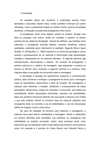 1) Introdução


      As questões éticas que envolvem a publicidade sempre foram
abordadas e discutidas. Apesar disso, muitas questões continuam por serem
resolvidas, como a publicidade dirigida ao público infantil, anúncio de bebidas
alcoólicas, a decepção causada pela propaganda, entre outros.
      A propaganda, tendo como objetivo vender um produto, divulgar uma
ideia ou propagar uma marca, acaba por ressaltar e explorar os pontos
positivos do seu objeto de divulgação. Através de artifícios, aqui tratados como
máscaras, a propaganda esconde defeitos, aumenta benefícios, explora
qualidades, acabando assim distorcendo a realidade. Segundo Moore (apud
Shabbir, H. &Thawaites, D., 1988) mascarar é um termo da psicologia e ocorre
quando o processamento de um estímulo é interrompido pela apresentação
imediata e subsequente de um estímulo diferente. O segundo estímulo age
retroativamente, obscurecendo o anterior. No contexto da propaganda, o
primeiro estímulo é o objetivo da mensagem, seja apresentar o produto ou
serviço ou difundir ideia, enquanto o segundo estímulo é a máscara. Essa
máscara altera a percepção do consumidor sobre a mensagem.
      A percepção é baseada em experiências anteriores e conhecimentos
prévios, assim tende-se a enxergar a propaganda de forma que a mensagem
supra as expectativas, direcionando o olhar do receptor. Na propaganda, a
máscara atua distraindo o receptor, facilitando o processamento de falsas
percepções. Dessa forma, acaba por manipular o consumidor, pois altera sua
racionalidade, facilita associações ilusionárias, aumenta sua sensibilidade,
altera seu equilibrio emocional, fazendo com que passe a absorver sem critério
o que está implícito. Dentre os inúmeros tipos de máscara utilizados pela
propaganda atual, se encontra o uso de celebridades, o uso de manipulação
gráfica de imagens, humor, entre outros.
      No caso da utilização de famosos para estampar a propaganda, a
máscara serve para atribuir credibilidade à mensagem. Sendo a celebridade
um pessoa admirada pela sociedade, sua presença na propaganda traz
credibilidade ao produto anunciado. Assim, essa presença serve como
argumento que se sobrepõem sobre outros fatores que deveriam ser levado em
conta. Um exemplo é o anúncio do Fiesta Rocam com Deborah Secco e
 
