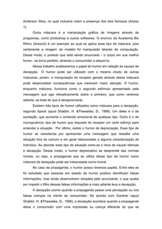 Anderson Silva, no qual inclusive citam a presença dos dois famosos (Anexo
1).
      Outra máscara é a manipulação gráfica de imagens através de
programas, como photoshop e outros softwares. O anúncio da Academia Bio
Ritmo (Anexo2) é um exemplo ao qual se aplica esse tipo de máscara, pois
certamente a imagem da modelo foi manipulada através da computação.
Desse modo, o produto que está sendo anunciado - o corpo em sua melhor
forma - se torna perfeito, atraindo o consumidor a adquiri-lo.
      Nesse trabalho analisaremos o papel do humor em relação às causas da
decepção. O humor pode ser utilizado com o mesmo intuito de outras
máscaras, porém, a manipulação do receptor gerada através dessa máscara
pode desencadear consequências que merecem maior atenção. O humor,
enquanto máscara, funciona como o segundo estímulo apresentado pela
mensagem que age retroativamente sobre o primeiro, que como veremos
adiante, se trata do que é decepcionante.
      Existem três tipos de humor utilizados como máscara para a decepção,
segundo Speck (apud Shabbir, H. &Thawaites, D., 1988). Um deles é o de
excitação, que aumenta o conteúdo emocional de qualquer tipo. Outro é o de
incongruência, tipo de humor que requisita do receptor um certo esforço para
entender a situação . Por último, existe o humor de depreciação. Esse tipo de
humor se caracteriza por apresentar uma mensagem que ressalta uma
situação fora do comum e em geral relacionadas a alguma caracterização do
indivíduo. Ao abordar esse tipo de situação corre-se o risco de causar ofensas
e decepção. Desse modo, o humor depreciativo se desprende das normas
morais, ou seja, a propaganda que se utiliza desse tipo de humor como
máscara de decepção pode ser interpretada como imoral.
      No caso da propaganda, o humor possui diversos papéis. Entre eles se
foi estudado que pessoas em estado de humor positivo identificam falsas
informações, mas ainda desenvolvem simpatia pelo anunciante, o que acaba
por impedir o filtro dessas falsas informações e mais adiante leva a decepção.
      A decepção ocorre quando a propaganda passa uma percepção ou cria
falsas crenças na mente do consumidor. De acordo com Gardner (apud
Shabbir, H. &Thawaites, D., 1988), a decepção acontece quando a propaganda
deixa o consumidor com uma impressão ou crença diferente do que se
 