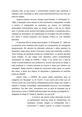 esperaria dele, já que possui o conhecimento razoável para interpretar a
realidade. Essa impressão ou falsa crença potencialmente leva aos erros por
parte do receptor.
      Segundo Carlson, Groove e Kangun (apud Shabbir, H. &Thawaites, D.,
1988), a decepção ocorre através de três mecanismos: ambiguidade, omissão
e mentira. A ambiguidade se caracteriza por possuir um significado
interpretativo demasiamente vago, ser demais amplo e não ter um sentido
claro. A omissão ocorre quando informações importantes e necessárias para a
avaliação da veracidade e da razoabilidade da mensagem não são reveladas.
Por último a mentira apresenta uma situação inviável ou uma realidade
fabricada.
      O estudioso Ram N. Aditya (apud Shabbir, H. &Thawaites, D., 1988) cita
os possíveis erros cometidos pelo receptor em consequência da propaganda
decepcionante. Ele adiciona às definições anteriores o efeito potencial da
decepção a longo prazo, dando o foco para a parte mais importante: o público.
Essa mudança de perspectiva acaba por complementar, no assunto discutido
nesse trabalho, um dos artigos mais relevantes, porém constantemente
subestimado, do código do CONAR, o Artigo 17 de acordo com o qual ao
avaliar a conformidade de uma campanha ou anúncio aos termos do código, o
teste essencial é o impacto provável do anúncio a todos que recebam sua
mensagem. Dessa maneira a reação do consumidor acaba sendo, na maioria
das vezes, a faísca que dispara as discussões e julgamentos de anúncios
dentro do CONAR.
      Apesar disso, o CONAR não possui artigos específicos para as
categorias de “decepção” ou de “humor”. O que ocorre para evitar que um
anúncio cause nos consumidores decepçãosãoinumeros artigos que exigem o
respeito a verdade, honestidade, responsabilidade social em uma mensagem
publicitária. Fica bem claro, comparando com os tipos de decepção que já
descrevemos, como o CONAR pretende impedir isso através do parágrafo 2o. -
Alegações do Artigo 27, Seção 5, Capítulo 2 em que se lê:
                           O anúncio não deverá conter informação de texto
                     ou apresentação visual que direta ou indiretamente, por
                     implicação, omissão, exagero ou ambiguidade, leve o
                     Consumidor a engano quanto ao produto anunciado,
 