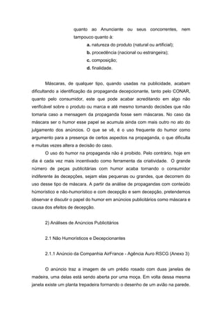 quanto ao Anunciante ou seus concorrentes, nem
                    tampouco quanto à:
                           a. natureza do produto (natural ou artificial);
                           b. procedência (nacional ou estrangeira);
                           c. composição;
                           d. finalidade.


      Máscaras, de qualquer tipo, quando usadas na publicidade, acabam
dificultando a identificação da propaganda decepcionante, tanto pelo CONAR,
quanto pelo consumidor, este que pode acabar acreditando em algo não
verificável sobre o produto ou marca e até mesmo tomando decisões que não
tomaria caso a mensagem da propaganda fosse sem máscaras. No caso da
máscara ser o humor esse papel se acumula ainda com mais outro no ato do
julgamento dos anúncios. O que se vê, é o uso frequente do humor como
argumento para a presença de certos aspectos na propaganda, o que dificulta
e muitas vezes altera a decisão do caso.
      O uso do humor na propaganda não é proibido. Pelo contrário, hoje em
dia é cada vez mais incentivado como ferramenta da criatividade. O grande
número de peças publicitárias com humor acaba tornando o consumidor
indiferente às decepções, sejam elas pequenas ou grandes, que decorrem do
uso desse tipo de máscara. A partir da análise de propagandas com conteúdo
húmorístico e não-humorístico e com decepção e sem decepção, pretendemos
observar e discutir o papel do humor em anúncios publicitários como máscara e
causa dos efeitos de decepção.


      2) Análises de Anúncios Publicitários


      2.1 Não Humorísticos e Decepcionantes


      2.1.1 Anúncio da Companhia AirFrance - Agência Auro RSCG (Anexo 3)


      O anúncio traz a imagem de um prédio rosado com duas janelas de
madeira, uma delas está sendo aberta por uma moça. Em volta dessa mesma
janela existe um planta trepadeira formando o desenho de um avião na parede.
 
