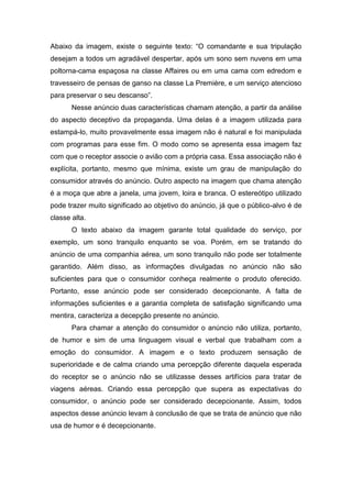 Abaixo da imagem, existe o seguinte texto: “O comandante e sua tripulação
desejam a todos um agradável despertar, após um sono sem nuvens em uma
poltorna-cama espaçosa na classe Affaires ou em uma cama com edredom e
travesseiro de pensas de ganso na classe La Première, e um serviço atencioso
para preservar o seu descanso”.
       Nesse anúncio duas características chamam atenção, a partir da análise
do aspecto deceptivo da propaganda. Uma delas é a imagem utilizada para
estampá-lo, muito provavelmente essa imagem não é natural e foi manipulada
com programas para esse fim. O modo como se apresenta essa imagem faz
com que o receptor associe o avião com a própria casa. Essa associação não é
explícita, portanto, mesmo que mínima, existe um grau de manipulação do
consumidor através do anúncio. Outro aspecto na imagem que chama atenção
é a moça que abre a janela, uma jovem, loira e branca. O estereótipo utilizado
pode trazer muito significado ao objetivo do anúncio, já que o público-alvo é de
classe alta.
       O texto abaixo da imagem garante total qualidade do serviço, por
exemplo, um sono tranquilo enquanto se voa. Porém, em se tratando do
anúncio de uma companhia aérea, um sono tranquilo não pode ser totalmente
garantido. Além disso, as informações divulgadas no anúncio não são
suficientes para que o consumidor conheça realmente o produto oferecido.
Portanto, esse anúncio pode ser considerado decepcionante. A falta de
informações suficientes e a garantia completa de satisfação significando uma
mentira, caracteriza a decepção presente no anúncio.
       Para chamar a atenção do consumidor o anúncio não utiliza, portanto,
de humor e sim de uma linguagem visual e verbal que trabalham com a
emoção do consumidor. A imagem e o texto produzem sensação de
superioridade e de calma criando uma percepção diferente daquela esperada
do receptor se o anúncio não se utilizasse desses artifícios para tratar de
viagens aéreas. Criando essa percepção que supera as expectativas do
consumidor, o anúncio pode ser considerado decepcionante. Assim, todos
aspectos desse anúncio levam à conclusão de que se trata de anúncio que não
usa de humor e é decepcionante.
 
