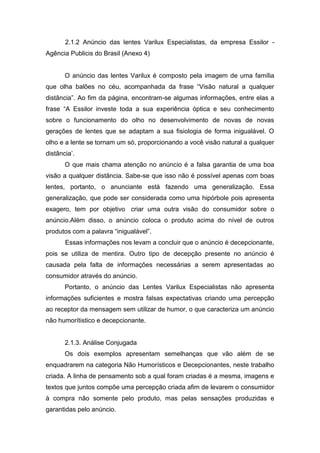 2.1.2 Anúncio das lentes Varilux Especialistas, da empresa Essilor -
Agência Publicis do Brasil (Anexo 4)


       O anúncio das lentes Varilux é composto pela imagem de uma família
que olha balões no céu, acompanhada da frase “Visão natural a qualquer
distância”. Ao fim da página, encontram-se algumas informações, entre elas a
frase “A Essilor investe toda a sua experiência óptica e seu conhecimento
sobre o funcionamento do olho no desenvolvimento de novas de novas
gerações de lentes que se adaptam a sua fisiologia de forma inigualável. O
olho e a lente se tornam um só, proporcionando a você visão natural a qualquer
distância’.
       O que mais chama atenção no anúncio é a falsa garantia de uma boa
visão a qualquer distância. Sabe-se que isso não é possível apenas com boas
lentes, portanto, o anunciante está fazendo uma generalização. Essa
generalização, que pode ser considerada como uma hipórbole pois apresenta
exagero, tem por objetivo criar uma outra visão do consumidor sobre o
anúncio.Além disso, o anúncio coloca o produto acima do nível de outros
produtos com a palavra “inigualável”.
       Essas informações nos levam a concluir que o anúncio é decepcionante,
pois se utiliza de mentira. Outro tipo de decepção presente no anúncio é
causada pela falta de informações necessárias a serem apresentadas ao
consumidor através do anúncio.
       Portanto, o anúncio das Lentes Varilux Especialistas não apresenta
informações suficientes e mostra falsas expectativas criando uma percepção
ao receptor da mensagem sem utilizar de humor, o que caracteriza um anúncio
não humorítistico e decepcionante.


       2.1.3. Análise Conjugada
       Os dois exemplos apresentam semelhanças que vão além de se
enquadrarem na categoria Não Humorísticos e Decepcionantes, neste trabalho
criada. A linha de pensamento sob a qual foram criadas é a mesma, imagens e
textos que juntos compõe uma percepção criada afim de levarem o consumidor
à compra não somente pelo produto, mas pelas sensações produzidas e
garantidas pelo anúncio.
 
