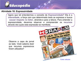 Atividade 10: Expressividade
Agora que tal entendermos o conceito de Expressividade? Ela é a
intensidade, a força com que determinado texto se expressa e busca
causar impacto no leitor, atraindo-o para a leitura. Para entender a
expressividade, devemos observar e compreender os recursos
através dos quais esta expressão se manifesta.
Observe a capa de jornal
ao lado. Você saberia dizer
que recursos expressivos
foram utilizados?
Fonte: ruilocutor
 