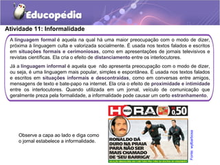 Atividade 11: Informalidade
A linguagem formal é aquela na qual há uma maior preocupação com o modo de dizer,
próxima à linguagem culta e valorizada socialmente. É usada nos textos falados e escritos
em situações formais e cerimoniosas, como em apresentações de jornais televisivos e
revistas científicas. Ela cria o efeito de distanciamento entre os interlocutores.
Já a linguagem informal é aquela que não apresenta preocupação com o modo de dizer,
ou seja, é uma linguagem mais popular, simples e espontânea. É usada nos textos falados
e escritos em situações informais e descontraídas, como em conversas entre amigos,
mensagens de texto e bate-papo na internet. Ela cria o efeito de proximidade e intimidade
entre os interlocutores. Quando utilizada em um jornal, veículo de comunicação que
geralmente preza pela formalidade, a informalidade pode causar um certo estranhamento.
Observe a capa ao lado e diga como
o jornal estabelece a informalidade.
Fonte:wylbarbosa
 