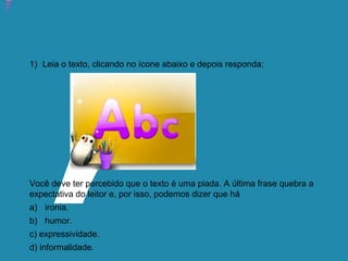 Atividade 12: Educoquiz 2 – O que você aprendeu até aqui?
1) Leia o texto, clicando no ícone abaixo e depois responda:
Você deve ter percebido que o texto é uma piada. A última frase quebra a
expectativa do leitor e, por isso, podemos dizer que há
a) ironia.
b) humor.
c) expressividade.
d) informalidade.
 
