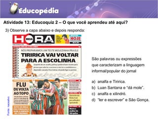 Atividade 13: Educoquiz 2 – O que você aprendeu até aqui?
3) Observe a capa abaixo e depois responda:
São palavras ou expressões
que caracterizam a linguagem
informal/popular do jornal
a) analfa e Tiririca.
b) Luan Santana e “dá mole”.
c) analfa e xilindró.
d) “ler e escrever” e São Gonça.
Fonte:naosalvo
 
