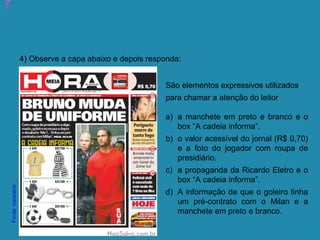 Atividade 15: Educoquiz 2 – O que você aprendeu até aqui?
4) Observe a capa abaixo e depois responda:
São elementos expressivos utilizados
para chamar a atenção do leitor
a) a manchete em preto e branco e o
box “A cadeia informa”.
b) o valor acessível do jornal (R$ 0,70)
e a foto do jogador com roupa de
presidiário.
c) a propaganda da Ricardo Eletro e o
box “A cadeia informa”.
d) A informação de que o goleiro tinha
um pré-contrato com o Milan e a
manchete em preto e branco.
Fonte:naosalvo
 