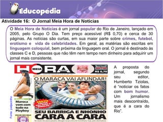 O Meia Hora de Notícias é um jornal popular do Rio de Janeiro, lançado em
2005, pelo Grupo O Dia. Tem preço acessível (R$ 0,70) e cerca de 30
páginas. As notícias são curtas, em sua maior parte sobre crimes, futebol,
erotismo e vida de celebridades. Em geral, as matérias são escritas em
linguagem coloquial, bem próxima da linguagem oral. O jornal é destinado às
classes C e D, pessoas que não têm nem tempo nem dinheiro para adquirir um
jornal mais consistente.
A proposta do
jornal, segundo
seu editor,
Humberto Tziolas,
é “noticiar os fatos
com bom humor.
Um jornalismo
mais descontraído,
que é a cara do
Rio”.
Fonte:joeljacintho
 