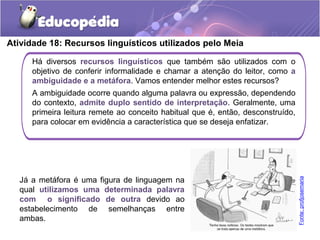Atividade 18: Recursos linguísticos utilizados pelo Meia
Há diversos recursos linguísticos que também são utilizados com o
objetivo de conferir informalidade e chamar a atenção do leitor, como a
ambiguidade e a metáfora. Vamos entender melhor estes recursos?
A ambiguidade ocorre quando alguma palavra ou expressão, dependendo
do contexto, admite duplo sentido de interpretação. Geralmente, uma
primeira leitura remete ao conceito habitual que é, então, desconstruído,
para colocar em evidência a característica que se deseja enfatizar.
Já a metáfora é uma figura de linguagem na
qual utilizamos uma determinada palavra
com o significado de outra devido ao
estabelecimento de semelhanças entre
ambas.
Fonte:profjosemaria
 