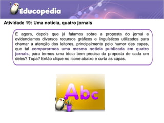 Atividade 19: Uma notícia, quatro jornais
E agora, depois que já falamos sobre a proposta do jornal e
evidenciamos diversos recursos gráficos e linguísticos utilizados para
chamar a atenção dos leitores, principalmente pelo humor das capas,
que tal compararmos uma mesma notícia publicada em quatro
jornais, para termos uma ideia bem precisa da proposta de cada um
deles? Topa? Então clique no ícone abaixo e curta as capas.
 