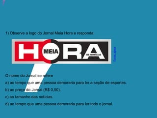 Atividade 20: Educoquiz 3 – O que mais você aprendeu?
1) Observe a logo do Jornal Meia Hora e responda:
O nome do Jornal se refere
a) ao tempo que uma pessoa demoraria para ler a seção de esportes.
b) ao preço do Jornal (R$ 0,50).
c) ao tamanho das notícias.
d) ao tempo que uma pessoa demoraria para ler todo o jornal.
Fonte:ejesa
 