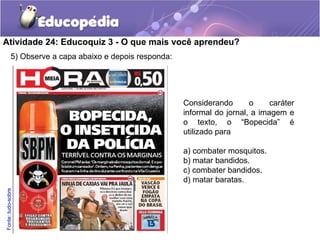 5) Observe a capa abaixo e depois responda:
Atividade 24: Educoquiz 3 - O que mais você aprendeu?
Considerando o caráter
informal do jornal, a imagem e
o texto, o “Bopecida” é
utilizado para
a) combater mosquitos.
b) matar bandidos.
c) combater bandidos.
d) matar baratas.
Fonte:tudo-sobre
 