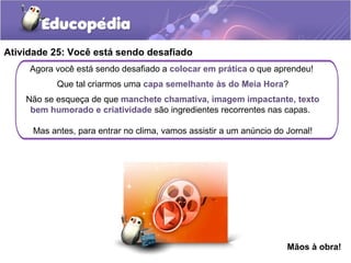 Agora você está sendo desafiado a colocar em prática o que aprendeu!
Que tal criarmos uma capa semelhante às do Meia Hora?
Não se esqueça de que manchete chamativa, imagem impactante, texto
bem humorado e criatividade são ingredientes recorrentes nas capas.
Mas antes, para entrar no clima, vamos assistir a um anúncio do Jornal!
Atividade 25: Você está sendo desafiado
Mãos à obra!
 