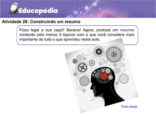 Atividade 26: Construindo um resumo
Ficou legal a sua capa? Bacana! Agora, produza um resumo
contendo pelo menos 5 tópicos com o que você considera mais
importante de tudo o que aprendeu nesta aula.
Fonte: freepik
 