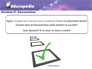 Agora, compare seu resumo com o conteúdo listado no documento abaixo?
Quantos itens da Educossíntese estão também na sua lista?
Quer descobrir? É só clicar no ícone e conferir!
Atividade 27: Educossíntese
Fonte: kasjauns
 
