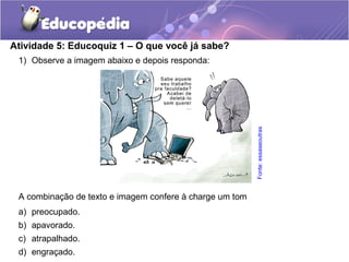 1) Observe a imagem abaixo e depois responda:
A combinação de texto e imagem confere à charge um tom
a) preocupado.
b) apavorado.
c) atrapalhado.
d) engraçado.
Atividade 5: Educoquiz 1 – O que você já sabe?
Fonte:essaseoutras
 