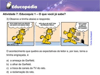 Atividade 7: Educoquiz 1 – O que você já sabe?
3) Observe a tirinha abaixo e responda:
O acontecimento que quebra as expectativas do leitor e, por isso, torna a
tirinha engraçada, é
a) a ameaça de Garfield.
b) o olhar de Garfield.
c) a troca de canais da TV do rato.
d) a reclamação do rato.
Fonte:bp.blogspot
 