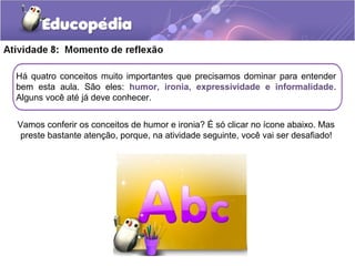 Há quatro conceitos muito importantes que precisamos dominar para entender
bem esta aula. São eles: humor, ironia, expressividade e informalidade.
Alguns você até já deve conhecer.
Vamos conferir os conceitos de humor e ironia? É só clicar no ícone abaixo. Mas
preste bastante atenção, porque, na atividade seguinte, você vai ser desafiado!
 