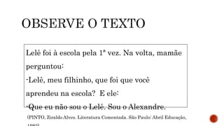 Lelê foi à escola pela 1ª vez. Na volta, mamãe
perguntou:
-Lelê, meu filhinho, que foi que você
aprendeu na escola? E ele:
-Que eu não sou o Lelê. Sou o Alexandre.
(PINTO, Ziraldo Alves. Literatura Comentada. São Paulo: Abril Educação,
 