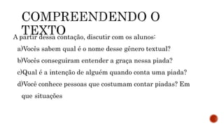 A partir dessa contação, discutir com os alunos:
a)Vocês sabem qual é o nome desse gênero textual?
b)Vocês conseguiram entender a graça nessa piada?
c)Qual é a intenção de alguém quando conta uma piada?
d)Você conhece pessoas que costumam contar piadas? Em
que situações
 