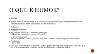 Humor
 Nesse caso, é muito comum a utilização de situações que pareçam cômicas ou
surpreendentes para provocar o efeito de humor.
 Exemplo:
 Reações do álcool
 Na aula de química, o professor pergunta:
– Quais as principais reações do álcool?
 O aluno responde:
– Chorar pela ex, achar que está rico, ficar valente e ser amigo de todo mundo…
 Professor:
–Tirou 10!
 Veja que a construção do humor é feita a partir da resposta inesperada do aluno que
fugiu ao contexto das relações químicas abordadas nessa disciplina.
 