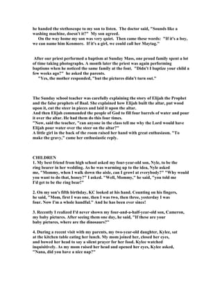 he handed the stethoscope to my son to listen. The doctor said, "Sounds like a
washing machine, doesn't it?" My son agreed.
On the way home my son was very quiet. Then came these words: "If it's a boy,
we can name him Kenmore. If it's a girl, we could call her Maytag."
After our priest performed a baptism at Sunday Mass, one proud family spent a lot
of time taking photographs. A month later the priest was again performing
baptisms when he noticed the same family at the font. "Didn't I baptize your child a
few weeks ago?" he asked the parents.
"Yes, the mother responded, "but the pictures didn't turn out."
The Sunday school teacher was carefully explaining the story of Elijah the Prophet
and the false prophets of Baal. She explained how Elijah built the altar, put wood
upon it, cut the steer in pieces and laid it upon the altar.
And then Elijah commanded the people of God to fill four barrels of water and pour
it over the altar. He had them do this four times.
" ow, said the teacher, "can anyone in the class tell me why the Lord would have
Elijah pour water over the steer on the altar?"
A little girl in the back of the room raised her hand with great enthusiasm. "To
make the gravy," came her enthusiastic reply.
CHILDRE
1. My best friend from high school asked my four-year-old son, yle, to be the
ring bearer in her wedding. As he was warming up to the idea, yle asked
me, "Mommy, when I walk down the aisle, can I growl at everybody?" "Why would
you want to do that, honey?" I asked. "Well, Mommy," he said, "you told me
I'd get to be the ring bear!"
2. On my son's fifth birthday, KC looked at his hand. Counting on his fingers,
he said, "Mom, first I was one, then I was two, then three, yesterday I was
four. ow I'm a whole handful." And he has been ever since!
3. Recently I realized I'd never shown my four-and-a-half-year-old son, Cameron,
my baby pictures. After seeing them one day, he said, "If these are your
baby pictures, where are the dinosaurs?"
4. During a recent visit with my parents, my two-year-old daughter, Kylee, sat
at the kitchen table eating her lunch. My mom joined her, closed her eyes,
and bowed her head to say a silent prayer for her food. Kylee watched
inquisitively. As my mom raised her head and opened her eyes, Kylee asked,
" ana, did you have a nice nap?"
 