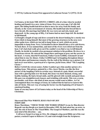 © 1973 by Lutheran Forum First appeared in Lutheran Forum 7.2 (1973): 22-24
Cal Samra, in his book THE JOYFUL CHRIST, tells of a time when he needed
healing and found it in a new vision of Jesus. Over ten years ago, Cal's life fell
apart. His failing health had driven him to move far away from his family and
friends, to the warm environment of Arizona. His health had also forced him to
leave his job. His marriage had failed. He was worn out and sick, lonely and
depressed. At the young age of fifty, Cal Samra had no more hope left. He decided
to kill himself.
Cal bought a length of rope and drove around in the desert looking for a sturdy tree
from which to hang himself. But most of the growing structures in the area were
either palm trees, which are too tall to hang from, or cacti, which are pretty
impossible to hang from. ext, Cal decided to throw himself into a river and drown.
o luck there. It was summertime, and most of the rivers were dried out from the
heat. Cal's luck had really given out if he couldn't even find a way to kill himself.
Finally, he decide he needed a less permanent solution to his problem. He drove to a
Franciscan retreat. He entered the chapel there and began to pray out the sorrow in
his heart. A warm, cheerful Franciscan, Father Gavin Griffith, welcomed Cal and
asked him to stay for dinner. Father Griffith kept Cal laughing throughout dinner
with his jokes and humorous remarks. On the wall of the kitchen was a picture Cal
had never seen before, a portrayal of a vigorous, joyful Jesus, titled "The Laughing
Christ."
Before Cal left the retreat center, Father Lambert gave him another picture of a
smiling Jesus. This picture, painted by a Mrs. Joyce Martin, was like the first
picture of the laughing Christ in certain ways. Instead of a pale, blond, sorrowful
man with a glowing halo over his head, this Jesus was dark skinned, strong, and
healthy looking. He had a broad smile, and He glowed with warmth and good cheer.
His gaze was straightforward, honest, and twinkling with mirth. This was a warm,
personable, real Jesus---the kind of man anyone would want to follow. As Cal
contemplated these two images of Jesus, he realized that he had never known this
side of Christ. This new way of seeing his Savior was the beginning of Cal Samra's
emotional healing.
Some of you may know of Cal Samra today as the head of the Fellowship of Merry
Christians.
Sherwood Eliot Wirt WROTE JESUS MA OF JOY
FORWARD
Bruce Marchiano “THESE WERE THE WORDS SPOKE to me by film director
Regardt van den Bergh over lunch in December 1992. He had asked me, an actor, to
play the role of Jesus in The Visual Bible: The Gospel of Matthew, and this was the
sum total of his direction — joy.
I will never forget it as long as I live. He whipped a dog-eared Bible out of his rear
pocket, cracked it open to Hebrews 1:9, and read straight from the Scriptures:
 