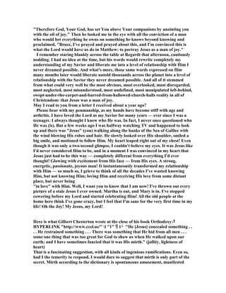"Therefore God, Your God, has set You above Your companions by anointing you
with the oil of joy." Then he looked me in the eye with all the conviction of a man
who would bet everything he owns on something he knows beyond knowing and
proclaimed, "Bruce, I've prayed and prayed about this, and I'm convinced this is
what the Lord would have us do in Matthew: to portray Jesus as a man of joy."
I remember staring blankly across the table at Regardt that afternoon, cautiously
nodding. I had no idea at the time, but his words would rewrite completely my
understanding of my Savior and liberate me into a level of relationship with Him I
never dreamed possible. And what's more, those same words expressed on film
many months later would liberate untold thousands across the planet into a level of
relationship with the Savior they never dreamed possible. And all of it stemmed
from what could very well be the most obvious, most overlooked, most disregarded,
most neglected, most misunderstood, most undefined, most manipulated left-behind,
swept-under-the-carpet-and-barred-from-hallowed-church-halls reality in all of
Christendom: that Jesus was a man of joy.
May I read to you from a letter I received about a year ago?
Please bear with my penmanship, as my hands have become stiff with age and
arthritis. I have loved the Lord as my Savior for many years — ever since I was a
teenager. I always thought I knew who He was. In fact, I never once questioned who
He was (is). But a few weeks ago I was halfway watching TV and happened to look
up and there was "Jesus" (you) walking along the banks of the Sea of Galilee with
the wind blowing His robes and hair. He slowly looked over His shoulder, smiled a
big smile, and motioned to follow Him. My heart leaped right out of my chest! Even
though it was only a two-second glimpse, I couldn't believe my eyes. It was Jesus like
I'd never considered Him to be, and in a moment I was convinced in my heart that
Jesus just had to be this way — completely different from everything I'd ever
thought! Glowing with excitement from His face — from His eyes. A strong,
energetic, passionate, joyous man! It instantaneously transformed my relationship
with Him — so much so, I grieve to think of all the decades I've wasted knowing
Him, but not knowing Him; loving Him and receiving His love from some distant
place, but never being
"in love" with Him. Well, I want you to know that I am now! I've thrown out every
picture of a stale Jesus I ever owned. Martha is out, and Mary is in. I've stopped
cowering before my Lord and started celebrating Him! All the old people at the
home here think I've gone crazy, but I feel that I'm sane for the very first time in my
life! Oh the Joy! My Jesus, my Lord!
Here is what Gilbert Chesterton wrote at the close of his book Orthodoxy:
 HYPERLI K http://www.ccel.us/ l 1 1 He [Jesus] concealed something . .
. . He restrained something . . . There was something that He hid from all men . . .
some one thing that was too great for God to show us when He walked upon our
earth; and I have sometimes fancied that it was His mirth. (jollity, lightness of
heart)
That is a fascinating suggestion, with all kinds of ingenious ramifications. Even so,
had I the temerity to respond, I would dare to suggest that mirth is only part of the
secret. Mirth according to the dictionary is spontaneous amusement, manifested
 
