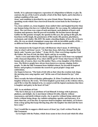 briefly. It is a pleasant temporary expression of a disposition to hilarity or glee. By
contrast, the joy of the Lord is actually a fruit of the Holy Spirit, and is therefore a
radiant condition of the soul.
Jesus' soul condition is described by my actor friend, Bruce Marciano, in these
sparkling words which I have borrowed from his recent book In the Footsteps of
Jesus:
Yes, Jesus smiled; yes, Jesus laughed. Jesus smiled wider and laughed heartier than
any human being who has ever walked the planet. He was young. He radiated good
cheer. The real Jesus was a man of such merriment, such gladness of heart, such
freedom and openness, that He proved irresistible. He became known through
Galilee for His genuine strength, the sparkle in His eyes, the spring in His gait, the
heartiness in His laugh, the genuineness of His touch; His passion, playfulness,
excitement, and vitality: His JOY! He made a dazzling display of love. He set hearts
afire. He was an elated, triumphant young man with an incredible quality of life . . .
so different from the solemn religious types He constantly encountered.
One statement in the Gospel of Luke will illustrate what I mean. It will bring us
close to what I call Jesus' secret. At that time Jesus, full of joy through the Holy
Spirit, said, 'I praise you, Father'  (Luke 10:21). That verse brings together God
the Father, the Son of God, the Holy Spirit, and joy in worship.
Such a verse (and others like it) clearly suggest that our Lord Jesus was equipped
with a buoyant disposition. If so, where did He get it? From what Source? On the
human side, of course, there was His mother Mary, a true daughter of the Hebrew
race. The Hebrew people have always been known as a joyous, singing, festive
people. To this the Old Testament bears faithful witness, for beyond its inspired
history and prophecy it contains the record of a great people's songs and
celebrations.
Joy began in heaven, “The book of Job tells us that when the creation took shape,
the morning stars sang together and all the sons of God shouted for joy (Job
38:7).
More recently the beloved Quaker philosopher, D. Elton Trueblood, left us for the
laughter of heaven. He wrote, If Christ laughed a great deal, as the evidence shows,
and if He is what He claimed to be, we cannot avoid the logical conclusion that there
is laughter and gaiety in the heart of God.
JOY As an attribute of God-
“The fact is that joy is an attribute of God Himself. It brings with it pleasure,
gladness, and delight. Joy is merriment without frivolity, hilarity without
raucousness, and mirth without cruelty. Joy is sportive without being rakish and
festive without being cheap. Joy radiates animation, sparkle, and buoyancy. It is
more than fun, yet it has fun. It expresses itself in laughter and elation, yet it draws
from a deep spring that keeps flowing long after the laughter has died and the tears
have come.”
ow I would like to suggest a third source of Jesus' joy: God's written Word, the
Old Testament.
Let us begin with the Psalms, which Jesus seems to have loved and which He often
 