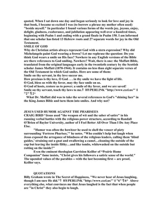 quoted. When I sat down one day and began seriously to look for love and joy in
that book, I became so excited I was (to borrow a phrase my mother often used)
beside myself. In particular I found various forms of the words joy, joyous, enjoy,
delight, gladness, exuberance, and jubilation appearing well over a hundred times,
beginning with Psalm 1 and ending with a grand finale in Psalm 150. I am informed
that one scholar has listed 13 Hebrew roots and 27 separate words for joy in the Old
Testament.
SMILE OF GOD
Why do Christian artists always represent God with a stern expression? Why did
Michelangelo paint God wearing a frown? Let me rephrase the question: Do you
think God wears a smile on His face? owhere in any English versions of the Bible
are there references to God smiling. owhere? Wait, there is one: the Moffatt Bible,
translated from the original languages early in the twentieth century by the Scottish
scholar James Moffatt (1870-1944). It contains no less than eight separate verses of
the Old Testament in which God smiles. Here are some of them:
Smile on thy servant, in thy love succor me.
How precious is thy love, O God . . . in thy smile we have the light of life.
O God, bless us with thy favor, may thy face smile on us.
O God of hosts, restore us to power; a smile of thy favor, and we are saved!
Smile on thy servant, teach thy laws to me. HYPERLI K http://www.ccel.us/ l
 2 2
What Dr. Moffatt did was to take the several references to God's shining face in
the King James Bible and turn them into smiles. And why not?
JESUS USED HUMOR AGAI ST THE PHARISEES
CRAIG BIRD “Jesus used the weapon of wit and the saber of satire in his
running verbal battles with the religious power structure, according to Randall
O’Brien of Baylor University, author of I Feel Better All Over Than I Do Any Place
Else.
Humor was often the howitzer he used to shell the veneer of piety
surrounding ‘Fortress Pharisee,’ he notes. Who couldn’t help but laugh when
Jesus exposed the arrogance of blindness of the religious leaders, calling them ‘blind
guides,’ straining out a gnat and swallowing a camel…cleaning the outside of the
cup but leaving the inside filthy…and like tombs, whitewashed on the outside but
rotting on the inside?
Even the eminent theologian Garrision Keillor of “Prairie Home
Companion” fame insists, Christ gives his followers a satiric sense of the world.
The upended values of the parables -- with the last becoming first -- are proof,
Keillor says.
QUOTATIO S
Billy Graham wrote in The Secret of Happiness, We never hear of Jesus laughing,
  though I am sure He did. HYPERLI K http://www.ccel.us/ l 6 6 Above
everything else, what convinces me that Jesus laughed is the fact that when people
are in Christ they also begin to laugh.
 