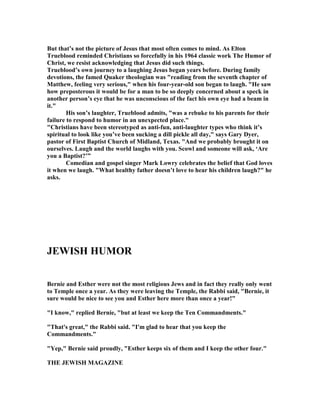 But that’s not the picture of Jesus that most often comes to mind. As Elton
Trueblood reminded Christians so forcefully in his 1964 classic work The Humor of
Christ, we resist acknowledging that Jesus did such things.
Trueblood’s own journey to a laughing Jesus began years before. During family
devotions, the famed Quaker theologian was reading from the seventh chapter of
Matthew, feeling very serious, when his four-year-old son began to laugh. He saw
how preposterous it would be for a man to be so deeply concerned about a speck in
another person’s eye that he was unconscious of the fact his own eye had a beam in
it.
His son’s laughter, Trueblood admits, was a rebuke to his parents for their
failure to respond to humor in an unexpected place.
Christians have been stereotyped as anti-fun, anti-laughter types who think it’s
spiritual to look like you’ve been sucking a dill pickle all day, says Gary Dyer,
pastor of First Baptist Church of Midland, Texas. And we probably brought it on
ourselves. Laugh and the world laughs with you. Scowl and someone will ask, ‘Are
you a Baptist?’”
Comedian and gospel singer Mark Lowry celebrates the belief that God loves
it when we laugh. What healthy father doesn’t love to hear his children laugh? he
asks.
JEWISH HUMOR
Bernie and Esther were not the most religious Jews and in fact they really only went
to Temple once a year. As they were leaving the Temple, the Rabbi said, Bernie, it
sure would be nice to see you and Esther here more than once a year!
I know, replied Bernie, but at least we keep the Ten Commandments.
That's great, the Rabbi said. I'm glad to hear that you keep the
Commandments.
Yep, Bernie said proudly, Esther keeps six of them and I keep the other four.
THE JEWISH MAGAZI E
 