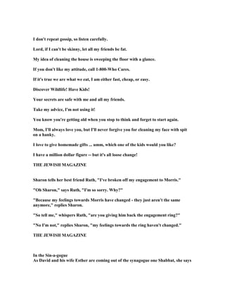 I don't repeat gossip, so listen carefully.
Lord, if I can't be skinny, let all my friends be fat.
My idea of cleaning the house is sweeping the floor with a glance.
If you don't like my attitude, call 1-800-Who Cares.
If it's true we are what we eat, I am either fast, cheap, or easy.
Discover Wildlife! Have Kids!
Your secrets are safe with me and all my friends.
Take my advice, I'm not using it!
You know you're getting old when you stop to think and forget to start again.
Mom, I'll always love you, but I'll never forgive you for cleaning my face with spit
on a hanky.
I love to give homemade gifts ... umm, which one of the kids would you like?
I have a million dollar figure -- but it's all loose change!
THE JEWISH MAGAZI E
Sharon tells her best friend Ruth, I've broken off my engagement to Morris.
Oh Sharon, says Ruth, I'm so sorry. Why?
Because my feelings towards Morris have changed - they just aren't the same
anymore, replies Sharon.
So tell me, whispers Ruth, are you giving him back the engagement ring?
 o I'm not, replies Sharon, my feelings towards the ring haven't changed.
THE JEWISH MAGAZI E
In the Sin-a-gogue
As David and his wife Esther are coming out of the synagogue one Shabbat, she says
 