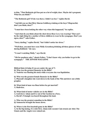 to him, That Rothstein girl has put on a lot of weight, dear. Maybe she's pregnant.
What do you think?
The Rothstein girl? If she was there, I didn't see her, replies David.
And did you see that flirty Sharon Goldberg winking at the boys? Disgraceful,
don't you think, dear?
I must have been looking the other way when this happened, he replies.
And what do you think about the short dress Rose Levy was wearing? That can't
be the right thing for a mother of three children to wear in the synagogue. Don't you
agree, dear? asks Esther.
Sorry darling, replies David, but I didn't notice her dress.
Well then, you must have seen Molly Greenberg drinking all those glasses of wine
during Kiddush, she says.
I wasn't watching Molly, says David.
Oh for goodness sake, shouts Esther, I don't know why you bother to go to the
synagogue. THE JEWISH MAGAZI E
Biblical Quiz (it helps if you are under the age of 7)
Q. Who was the greatest financier in the Bible?
A. oah-he was floating his stock while everyone else was liquidation.
Q. Who was the greatest female financier in the Bible?
A. Pharaoh's daughter-she went down to the bank of the ile and drew out a little
prophet.
Q. What kind of man was Boaz before he got married?
A. Ruth-less.
Q. What kind of motor vehicles are in the Bible?
A. God drove Adam and Eve out of the Garden in a Fury.
A. David's Triumph was heard throughout the land.
A. Who was the greatest comedian in the Bible?
Q. Samson-he brought the house down.
Q. Where is the first baseball game in the Bible?
A. In the big inning, Eve stole first, Adam stole second. Cain struck out Abel. The
Giants and the Angels were rained out.
 