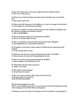 Q. How did Adam and Eve feel when expelled from the Garden of Eden?
A. They were really put out.
Q. What is one of the first things that Adam and Eve did after they were kicked
out?
A. They really raised Cain.
Q. What excuse did Adam give to his children as to why he no longer lived in Eden?
A. Your mother ate us out of house and home
Q. The ark was built in 3 stories, and the top story had a window to let light in, but
how did they get light to the bottom 2 stories?
A. They used floodlights.
Q. Who is the greatest baby sitter mentioned in the Bible?
A. David - he rocked Goliath to sleep.
Q. Why was Goliath so surprised when David hit him with a slingshot?
A. The thought had never entered his head before.
Q. If Goliath is resurrected, would you like to tell him the joke about David and
Goliath?
A. o, he already fell for it once.
Q. Which servant of G-d was the most flagrant lawbreaker in the Bible?
A. Moses, because he broke all 10 commandments at once.
Q. Where is the first tennis match mentioned in the Bible?
A. When Joseph served in Pharaoh's court.
Q: Which bible character had no parents?
A: Joshua, son of un.
Q: Why didn't oah go fishing?
A: He only had two worms!
Q: How do we know that they did not play cards in the ark?
A: Because oah sat on the deck.
THE JEWISH MAGAZI E
Miracles Don't Happen Every Day
Morris was driving down the street in a sweat because he had an important meeting
at the synagogue and couldn't find a parking place.
Looking up to heaven he said, G-d take pity on me. If you find me a parking place I
 