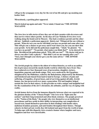 will go to the synagogue every day for the rest of me life and give up sneaking non
kosher food.
Miraculously, a parking place appeared.
Morris looked up again and said,  ever mind, I found one.THE JEWISH
MAGAZI E
The Jews love to tells stories of how they out wit their enemies with cleverness and
thus survive where others perish. In the days of Czar icholas II two Jews were
walking along the boulevard in Moscow. One had a residence permit and the other
did not. Suddenly a policeman appeared. Quick-run! Whispered the one without a
permit. When he sees you run he will think you have no permit and come after you.
This will give me a chance to get away and it won’t hurt you, for you can show him
your permit. So he did and the policeman caught him. “Ahah,” he gloated. “So
you have no permit?” “ o permit, what makes you think that?” As he showed it to
him. Bewildered the policeman asked, “Why did you run?” “My doctor told me to
always run after I take a physic.” “But didn’t you see me running after you?”
“Sure, but I thought your doctor gave you the same advice.” THE JEWISH
MAGAZI E
The Jewish people lay claim to the oldest of written histories, as well as an endless
list of grievances toward the mostly hostile world in which they have lived. They
have endured over four thousand years of persecution, slaughter, torture,
inquisition, pogroms and death camps. They were enslaved by the Egyptians,
slaughtered by the Philistines, exiled by the Babylonians, dispersed by the Romans,
and butchered and chased from land to land in Europe. A history of pain and
suffering, of tragedies, of great losses, and of surviving against all odds. Jewish
humor, too, has persevered over many a generation. Wit and laughter helped
sustain the Jews in their misery. It also provides us with a unique and insightful tool
for the examination of the Jew's chronicles, his attitudes, and his way of coping with
reality.
Jewish humor derives from the immense disparity between what was expected to be
the glorious destiny of the Chosen People who were to be light unto the
nations and their long tormented and often bleak existence. The people perceived
as the  ation of the Book, the people who view themselves as an intellectual
powerhouse and have pride in their ability in interpreting vast complexities of
sacred texts, found themselves powerless in their dealings with hostile rulers,
malicious brainless peasants, and anti-Semites throughout their history. Though
cohesive in their private world, they felt isolated and apart from the world at large.
To help cope with this disparity Jews created a humor where laughter and tears,
happiness and fear were inextricable.
 