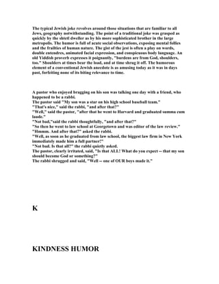 The typical Jewish joke revolves around those situations that are familiar to all
Jews, geography notwithstanding. The point of a traditional joke was grasped as
quickly by the shtetl dweller as by his more sophisticated brother in the large
metropolis. The humor is full of acute social observations, exposing mental follies
and the frailties of human nature. The gist of the jest is often a play on words,
double entendres, animated facial expression, and conspicuous body language. An
old Yiddish proverb expresses it poignantly, burdens are from God, shoulders,
too. Shoulders at times bear the load, and at time shrug it off. The humorous
element of a conventional Jewish anecdote is as amusing today as it was in days
past, forfeiting none of its biting relevance to time.
A pastor who enjoyed bragging on his son was talking one day with a friend, who
happened to be a rabbi.
The pastor said My son was a star on his high school baseball team.
That's nice, said the rabbi, and after that?
Well, said the pastor, after that he went to Harvard and graduated summa cum
laude.
 ot bad,said the rabbi thoughtfully, and after that?
So then he went to law school at Georgetown and was editor of the law review.
Hmmm. And after that? asked the rabbi.
Well, as soon as he graduated from law school, the biggest law firm in ew York
immediately made him a full partner!
 ot bad. Is that all? the rabbi quietly asked.
The pastor, clearly irritated, said, Is that ALL! What do you expect -- that my son
should become God or something?
The rabbi shrugged and said, Well -- one of OUR boys made it.
K
KI D ESS HUMOR
 