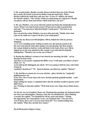 5. My second grader, Rachel, recently discovered that then one of her friends
lost a tooth, the friend received ten dollars from the tooth fairy. When
Rachel realized the tooth fairy only gave her <I>two</I> dollars, she asked
her friend's mother, "Mrs. Kraft, would you mind doing me a big favor? Would
you please call my mom and tell her which tooth fairy you use?"
6. My son, Matthew, was seven when the school sent home his standardized test
scores. When I saw that he had scored a 99 percent in math, I praised him
and said, "You must have inherited Daddy's math genes." The look on my
husband's
face was priceless when Matthew ran up to him and said, "Daddy, look what
I got on my math test. I guess I do have your math pants!"
7. One day my three-year-old daughter, Olivia, helped me with my grocery
shopping.
As we were standing in line waiting to check out, she looked around at all
the carts and noticed what other people were purchasing. She then noticed
the woman behind us had her weeks-old baby in the back of her cart. Olivia
tapped me on the arm, pointed to this woman's cart and asked in hopeful
anticipation, "Mommy, can we buy one of those?"
8. During the children's sermon at our church one morning, the kids sat on
thesteps in front of the
sanctuary as our pastor explained the Bible verse,"I will make you fishers of men"
(Matt. 4:1 9).
As he held up his fishingpole, he asked, "If I were going to fish for men, what kind
of bait do
youthink I should use?" Wi thout hesitation, one little boy replied, "Donuts!"
9. My dad likes to amuse my two-year-old dau ghter, Kristin, by "magically"
pullingquarters out
of her ears. On a recent trip to the store, Kristin spotteda gumball machin e and
immediately
began asking for money. I explained toher that the machine needed a quarter and I
didn't have
one. Wasting no time,she replied, "Well, look in my ears. Papa always finds money
there.
10. On our way to Grandma's house one Thanksgiving morning, my husband asked
our four-year-old daughter, Marissa, what she was thankful for. After thinking
a second, she replied, "I'm thankful for all my aunts and uncles." Seizing
the opportunity for a last-minute review, my husband said, "You sure have
a lot of them, don't you? Can you name them all?" In a condescending tone,
she replied, "Dad, they already have names."
David Bissonnette Subject: Funny
 