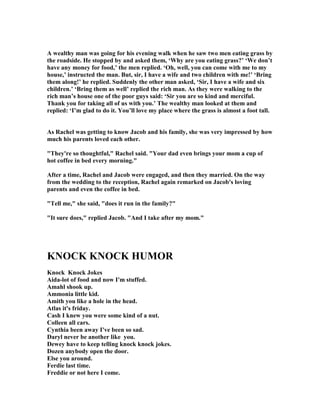 A wealthy man was going for his evening walk when he saw two men eating grass by
the roadside. He stopped by and asked them, ‘Why are you eating grass?’ ‘We don’t
have any money for food,’ the men replied. ‘Oh, well, you can come with me to my
house,’ instructed the man. But, sir, I have a wife and two children with me!’ ‘Bring
them along!’ he replied. Suddenly the other man asked, ‘Sir, I have a wife and six
children.’ ‘Bring them as well’ replied the rich man. As they were walking to the
rich man’s house one of the poor guys said: ‘Sir you are so kind and merciful.
Thank you for taking all of us with you.’ The wealthy man looked at them and
replied: ‘I’m glad to do it. You’ll love my place where the grass is almost a foot tall.
As Rachel was getting to know Jacob and his family, she was very impressed by how
much his parents loved each other.
They're so thoughtful, Rachel said. Your dad even brings your mom a cup of
hot coffee in bed every morning.
After a time, Rachel and Jacob were engaged, and then they married. On the way
from the wedding to the reception, Rachel again remarked on Jacob's loving
parents and even the coffee in bed.
Tell me, she said, does it run in the family?
It sure does, replied Jacob. And I take after my mom.
K OCK K OCK HUMOR
Knock Knock Jokes
Aida-lot of food and now I'm stuffed.
Amahl shook up.
Ammonia little kid.
Amith you like a hole in the head.
Atlas it's friday.
Cash I knew you were some kind of a nut.
Colleen all cars.
Cynthia been away I've been so sad.
Daryl never be another like you.
Dewey have to keep telling knock knock jokes.
Dozen anybody open the door.
Else you around.
Ferdie last time.
Freddie or not here I come.
 